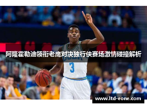 阿隆霍勒迪领衔老鹰对决独行侠赛场激情碰撞解析