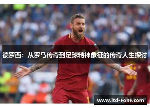 德罗西：从罗马传奇到足球精神象征的传奇人生探讨