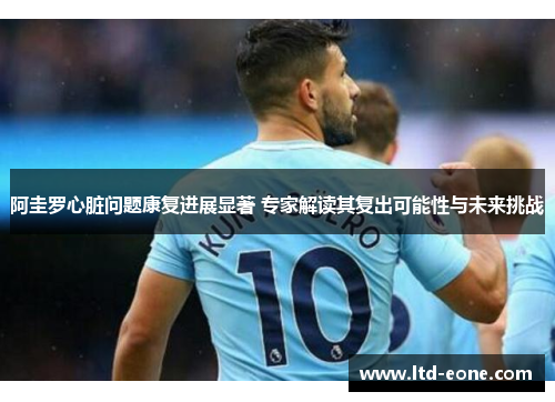 阿圭罗心脏问题康复进展显著 专家解读其复出可能性与未来挑战