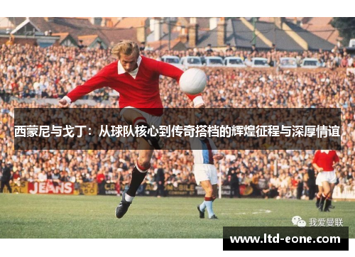 西蒙尼与戈丁：从球队核心到传奇搭档的辉煌征程与深厚情谊
