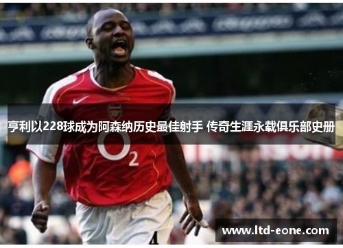 亨利以228球成为阿森纳历史最佳射手 传奇生涯永载俱乐部史册