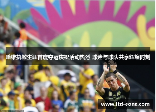 哈维执教生涯首度夺冠庆祝活动热烈 球迷与球队共享辉煌时刻