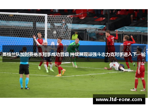 英格兰队加时赛绝杀对手成功晋级 持续展现顽强斗志力克对手进入下一轮