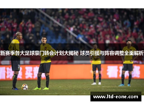 新赛季各大足球豪门转会计划大揭秘 球员引援与阵容调整全面解析