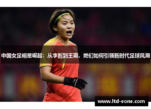 中国女足明星崛起：从李影到王霜，她们如何引领新时代足球风潮