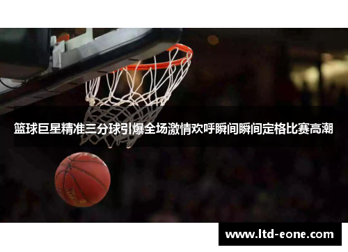 篮球巨星精准三分球引爆全场激情欢呼瞬间瞬间定格比赛高潮
