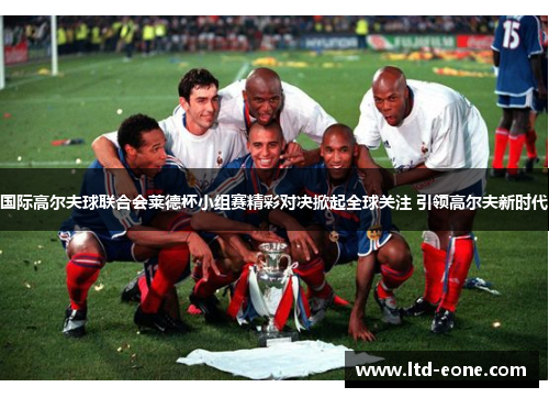 国际高尔夫球联合会莱德杯小组赛精彩对决掀起全球关注 引领高尔夫新时代