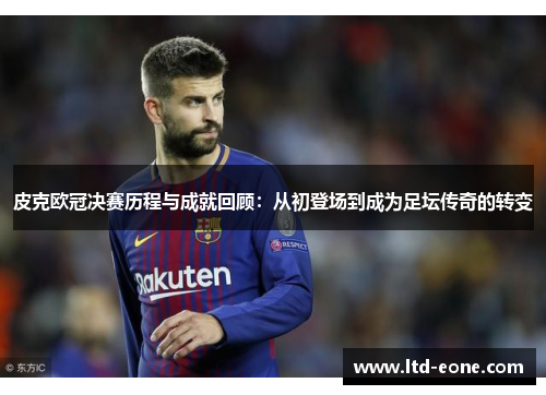 皮克欧冠决赛历程与成就回顾：从初登场到成为足坛传奇的转变