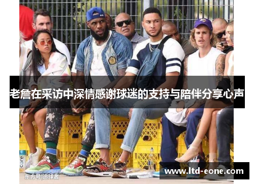 老詹在采访中深情感谢球迷的支持与陪伴分享心声