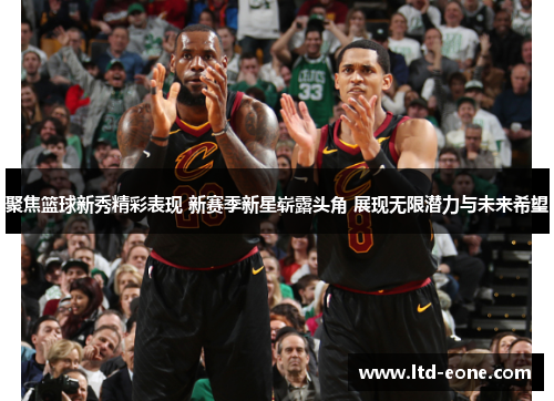 聚焦篮球新秀精彩表现 新赛季新星崭露头角 展现无限潜力与未来希望