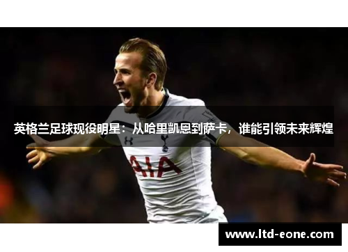 英格兰足球现役明星：从哈里凯恩到萨卡，谁能引领未来辉煌