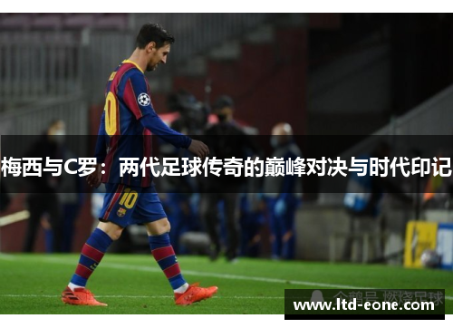 梅西与C罗：两代足球传奇的巅峰对决与时代印记