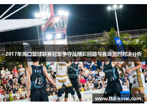 2017年海口篮球联赛冠军争夺战精彩回顾与赛场激烈对决分析