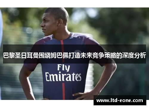 巴黎圣日耳曼围绕姆巴佩打造未来竞争策略的深度分析