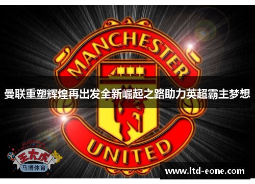 曼联重塑辉煌再出发全新崛起之路助力英超霸主梦想