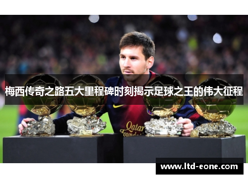梅西传奇之路五大里程碑时刻揭示足球之王的伟大征程