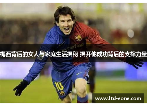 梅西背后的女人与家庭生活揭秘 揭开他成功背后的支撑力量