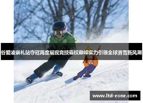 谷爱凌崇礼站夺冠再度展现竞技霸权巅峰实力引领全球滑雪新风潮