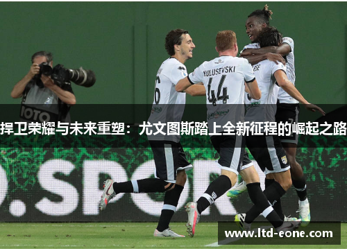 捍卫荣耀与未来重塑：尤文图斯踏上全新征程的崛起之路