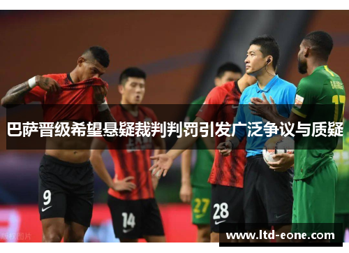 巴萨晋级希望悬疑裁判判罚引发广泛争议与质疑