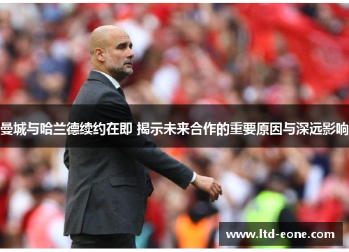 曼城与哈兰德续约在即 揭示未来合作的重要原因与深远影响
