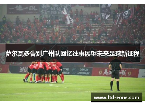 萨尔瓦多告别广州队回忆往事展望未来足球新征程