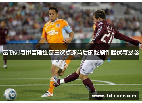 富勒姆与伊普斯维奇三次点球背后的戏剧性起伏与悬念