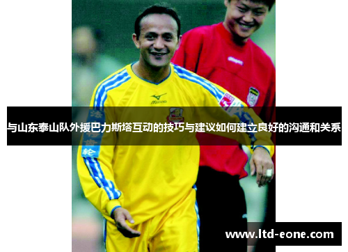 与山东泰山队外援巴力斯塔互动的技巧与建议如何建立良好的沟通和关系