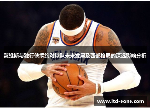 戴维斯与独行侠续约对球队未来发展及西部格局的深远影响分析