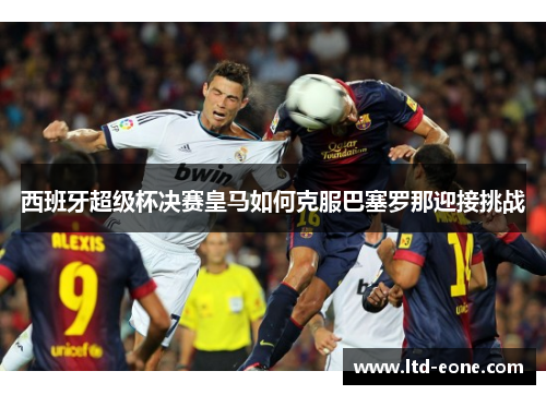 西班牙超级杯决赛皇马如何克服巴塞罗那迎接挑战