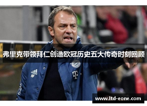 弗里克带领拜仁创造欧冠历史五大传奇时刻回顾