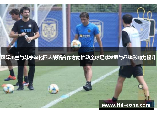 国际米兰与苏宁深化四大战略合作方向推动全球足球发展与品牌影响力提升