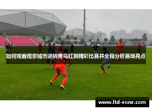 如何观看南京城市逆转青岛红狮精彩比赛并全程分析赛场亮点