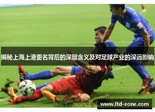 揭秘上海上港更名背后的深层含义及对足球产业的深远影响