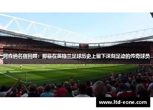阿森纳名宿回顾：那些在英格兰足球历史上留下深刻足迹的传奇球员