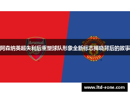 阿森纳英超失利后重塑球队形象全新标志揭晓背后的故事