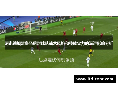 阿诺德加盟皇马后对球队战术风格和整体实力的深远影响分析