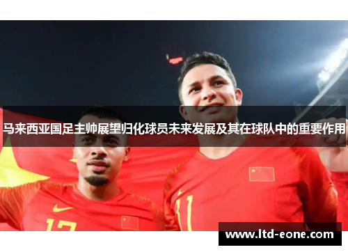 马来西亚国足主帅展望归化球员未来发展及其在球队中的重要作用