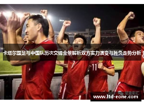 卡塔尔国足与中国队历次交锋全景解析双方实力演变与胜负走势分析