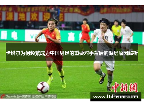 卡塔尔为何频繁成为中国男足的重要对手背后的深层原因解析