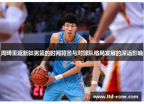 周琦重返新疆男篮的时间背景与对球队格局发展的深远影响