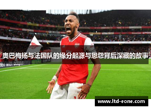 奥巴梅扬与法国队的缘分起源与恩怨背后深藏的故事
