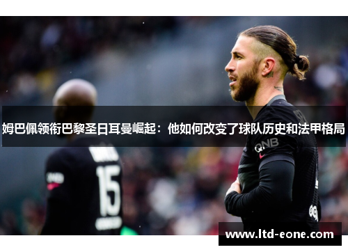 姆巴佩领衔巴黎圣日耳曼崛起：他如何改变了球队历史和法甲格局