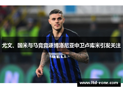尤文、国米与马竞竞逐博洛尼亚中卫卢库米引发关注