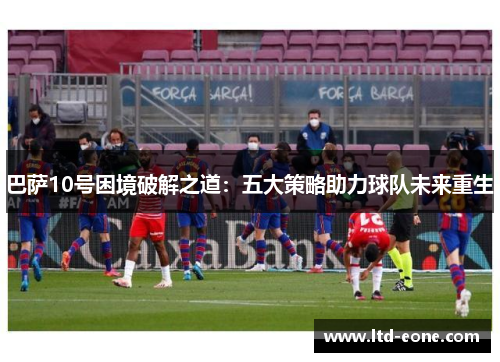 巴萨10号困境破解之道：五大策略助力球队未来重生