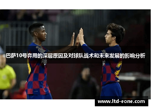 巴萨10号弃用的深层原因及对球队战术和未来发展的影响分析