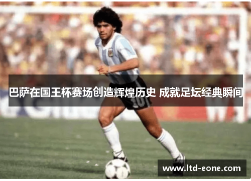 巴萨在国王杯赛场创造辉煌历史 成就足坛经典瞬间