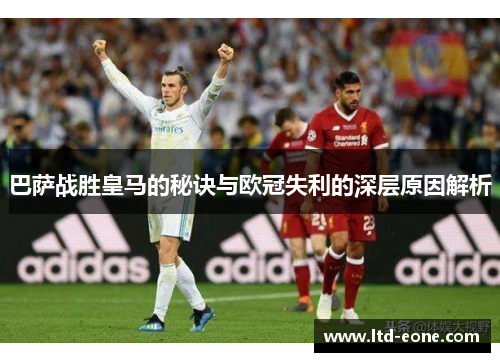 巴萨战胜皇马的秘诀与欧冠失利的深层原因解析