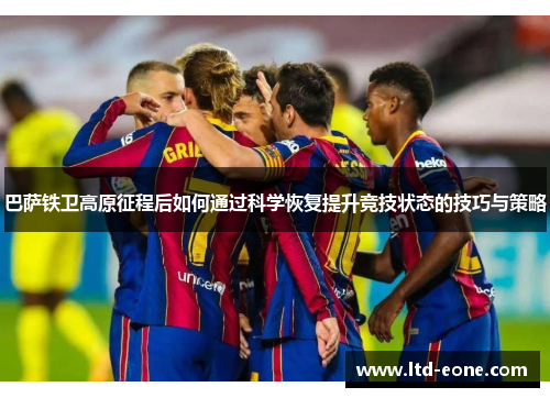 巴萨铁卫高原征程后如何通过科学恢复提升竞技状态的技巧与策略