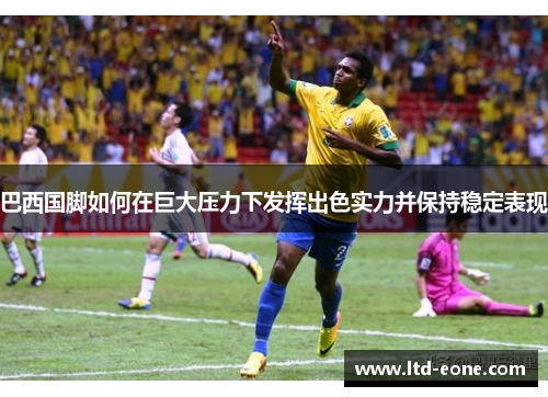 巴西国脚如何在巨大压力下发挥出色实力并保持稳定表现
